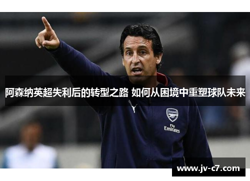 阿森纳英超失利后的转型之路 如何从困境中重塑球队未来
