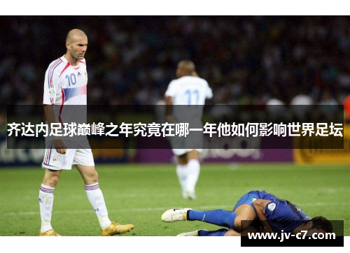 齐达内足球巅峰之年究竟在哪一年他如何影响世界足坛