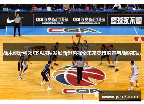 战术创新引领CBA球队发展新趋势探索未来竞技愿景与战略布局