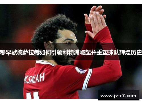 穆罕默德萨拉赫如何引领利物浦崛起并重塑球队辉煌历史