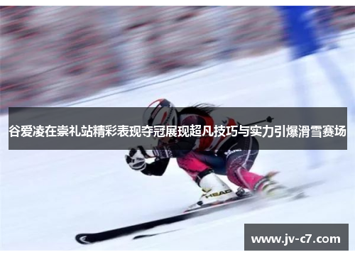 谷爱凌在崇礼站精彩表现夺冠展现超凡技巧与实力引爆滑雪赛场