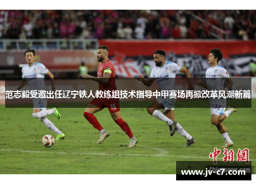 范志毅受邀出任辽宁铁人教练组技术指导中甲赛场再掀改革风潮新篇