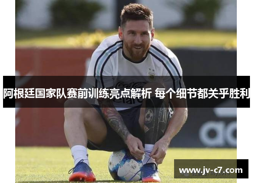 阿根廷国家队赛前训练亮点解析 每个细节都关乎胜利