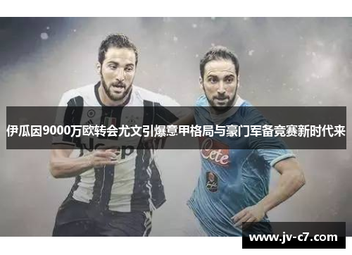 伊瓜因9000万欧转会尤文引爆意甲格局与豪门军备竞赛新时代来