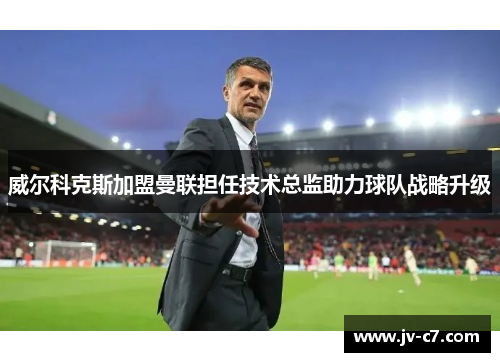 威尔科克斯加盟曼联担任技术总监助力球队战略升级
