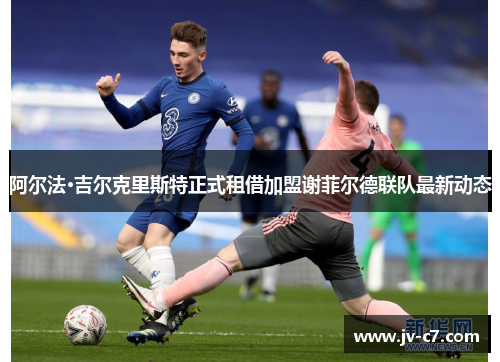 阿尔法·吉尔克里斯特正式租借加盟谢菲尔德联队最新动态 阿尔法·吉尔克里斯特正式租借加盟谢菲尔德联队最新动态